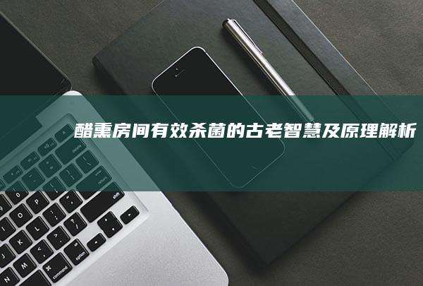 醋熏房间：有效杀菌的古老智慧及原理解析